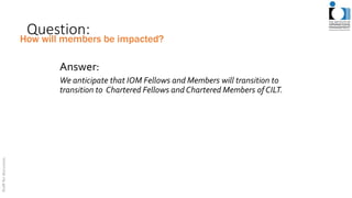 Question:
Answer:
We anticipate that IOM Fellows and Members will transition to
transition to Chartered Fellows and Chartered Members ofCILT.
How will members be impacted?
 