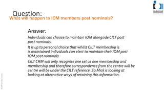 Question:
Answer:
Individuals can choose to maintain IOM alongsideCILT post
post nominals.
It is up to personal choice that whilst CILT membership is
is maintained individuals can elect to maintain their IOM post
IOM post nominals.
CILT CRM will only recognise one set as one membership and
membership and therefore correspondence from the centre will be
centre will be under the CILT reference. So Mick is looking at
looking at alternative ways of retaining this information.
What will happen to IOM members post nominals?
 