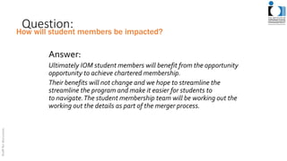 Question:
Answer:
Ultimately IOM student members will benefit from the opportunity
opportunity to achieve chartered membership.
Their benefits will not change and we hope to streamline the
streamline the program and make it easier for students to
to navigate.The student membership team will be working out the
working out the details as part of the merger process.
How will student members be impacted?
 