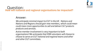 Question:
Answer:
We anticipate minimal impact to CILT in the UK. Nations and
Nations and Regions should gain new members, which could mean
could mean more opportunities to sell and deliver CILT products
products and services.
Active member involvement is very important to both
organisations!We anticipate that IOM volunteers will choose to
choose to serve on CILT national and regional teams and other
and other CILT committees.
How will national and regional organisations be impacted?
 