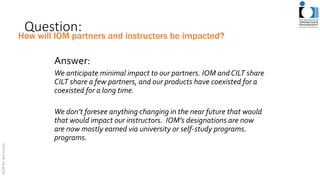 Question:
Answer:
We anticipate minimal impact to our partners. IOM andCILT share
CILT share a few partners, and our products have coexisted for a
coexisted for a long time.
We don’t foresee anything changing in the near future that would
that would impact our instructors. IOM’s designations are now
are now mostly earned via university or self-study programs.
programs.
How will IOM partners and instructors be impacted?
 