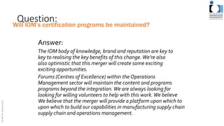 Question:
Answer:
The IOM body of knowledge, brand and reputation are key to
key to realising the key benefits of this change.We’re also
also optimistic that this merger will create some exciting
exciting opportunities.
Forums (Centres of Excellence) within the Operations
Management sector will maintain the content and programs
programs beyond the integration.We are always looking for
looking for willing volunteers to help with this work.We believe
We believe that the merger will provide a platform upon which to
upon which to build our capabilities in manufacturing supply chain
supply chain and operations management.
Will IOM’s certification programs be maintained?
 