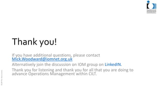 Thank you!
If you have additional questions, please contact
Mick.Woodward@iomnet.org.uk
Alternatively join the discussion on IOM group on LinkedIN.
Thank you for listening and thank you for all that you are doing to
advance Operations Management within CILT.
 
