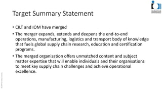 Target Summary Statement
• CILT and IOM have merged
• The merger expands, extends and deepens the end-to-end
operations, manufacturing, logistics and transport body of knowledge
that fuels global supply chain research, education and certification
programs.
• The merged organisation offers unmatched content and subject
matter expertise that will enable individuals and their organisations
to meet key supply chain challenges and achieve operational
excellence.
 