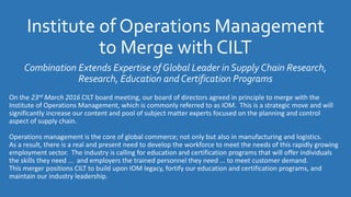Institute of Operations Management
to Merge with CILT
Combination Extends Expertise of Global Leader in Supply Chain Research,
Research, Education and Certification Programs
On the 23rd March 2016 CILT board meeting, our board of directors agreed in principle to merge with the
Institute of Operations Management, which is commonly referred to as IOM. This is a strategic move and will
significantly increase our content and pool of subject matter experts focused on the planning and control
aspect of supply chain.
Operations management is the core of global commerce; not only but also in manufacturing and logistics.
As a result, there is a real and present need to develop the workforce to meet the needs of this rapidly growing
employment sector. The industry is calling for education and certification programs that will offer individuals
the skills they need ... and employers the trained personnel they need ... to meet customer demand.
This merger positions CILT to build upon IOM legacy, fortify our education and certification programs, and
maintain our industry leadership.
 