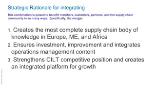 Strategic Rationale for integrating
1. Creates the most complete supply chain body of
knowledge in Europe, ME, and Africa
2. Ensures investment, improvement and integrates
operations management content
3. Strengthens CILT competitive position and creates
an integrated platform for growth
This combination is poised to benefit members, customers, partners, and the supply chain
community in so many ways. Specifically, the merger:
 