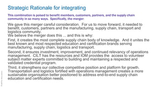 Strategic Rationale for integrating
We gave this merger careful consideration. For us to move forward, it needed to
benefit, customers, partners and the manufacturing, supply chain, transport and
logistics community.
We believe the merger does this ... and this is why:
First, it creates the most complete supply chain body of knowledge. And it unites the
best known and most respected education and certification brands serving
manufacturing, supply chain, logistics and transport.
Second, it ensures investment, improvement, and continued relevancy of operations
management. CILT has the resources and IOM provides the access to volunteer
subject matter experts committed to building and maintaining a respected and
validated credential program.
Third, it strengthens our collective competitive position and platform for growth.
Transportation and logistics fortified with operations management creates a more
sustainable organisation better positioned to address end-to-end supply chain
education and certification needs.
This combination is poised to benefit members, customers, partners, and the supply chain
community in so many ways. Specifically, the merger:
 