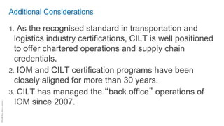 Additional Considerations
1. As the recognised standard in transportation and
logistics industry certifications, CILT is well positioned
to offer chartered operations and supply chain
credentials.
2. IOM and CILT certification programs have been
closely aligned for more than 30 years.
3. CILT has managed the “back office” operations of
IOM since 2007.
 