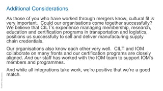 Additional Considerations
As those of you who have worked through mergers know, cultural fit is
very important. Could our organisations come together successfully?
We believe that CILT’s experience managing membership, research,
education and certification programs in transportation and logistics,
positions us successfully to sell and deliver manufacturing supply
chain credentials.
Our organisations also know each other very well. CILT and IOM
collaborate on many fronts and our certification programs are closely
aligned. And our staff has worked with the IOM team to support IOM’s
members and programmes.
And while all integrations take work, we’re positive that we’re a good
match.
 