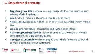 XI Congreso ITGSM16 16
1.- Seleccionar el proyecto
 Targets a green field - requires no big changes to the infrastructure and
existing Mode 1 systems .
 Small – don’t try to boil the ocean your first time round
 Nexus-based, especially mobile - such as with a new, independent mobile
app.
 Creates external value - Targets the end customer or citizen.
 Has willing business partner - who can commit to the rigors of Mode 2
development. Ie. Daily stand/ups, etc.
 Is subject to uncertainty – for example, what kind of mobile app would
be most appealing for our customers?
 