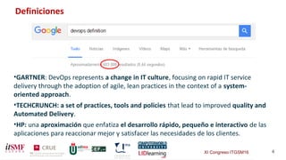 XI Congreso ITGSM16 4
•GARTNER: DevOps represents a change in IT culture, focusing on rapid IT service
delivery through the adoption of agile, lean practices in the context of a system-
oriented approach.
•TECHCRUNCH: a set of practices, tools and policies that lead to improved quality and
Automated Delivery.
•HP: una aproximación que enfatiza el desarrollo rápido, pequeño e interactivo de las
aplicaciones para reaccionar mejor y satisfacer las necesidades de los clientes.
Definiciones
 