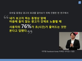 24
이주원 Facebook Korea 마케팅 사이언스 팀장
모바일 동영상 광고의 효과를 알아보기 위해 진행한 한 연구에서
내가 보고자 하는 동영상 앞에
마음에 들지 않는 광고가 강제로 노출될 때
사용자의 76%가 초(시간)가 줄어드는 것맊
본다고 답했다.
 