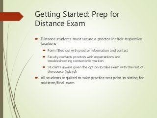 Getting Started: Prep for
Distance Exam
 Distance students must secure a proctor in their respective
locations
 Form filled out with proctor information and contact
 Faculty contacts proctors with expectations and
troubleshooting contact information
 Students always given the option to take exam with the rest of
the course (hybrid)
 All students required to take practice test prior to sitting for
midterm/final exam
 