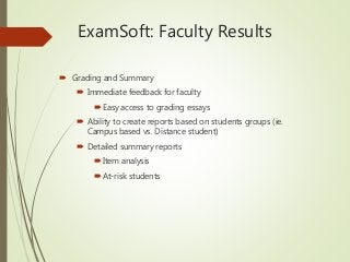 ExamSoft: Faculty Results
 Grading and Summary
 Immediate feedback for faculty
 Easy access to grading essays
 Ability to create reports based on students groups (ie.
Campus based vs. Distance student)
 Detailed summary reports
 Item analysis
 At-risk students
 