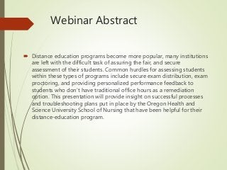 Webinar Abstract
 Distance education programs become more popular, many institutions
are left with the difficult task of assuring the fair, and secure
assessment of their students. Common hurdles for assessing students
within these types of programs include secure exam distribution, exam
proctoring, and providing personalized performance feedback to
students who don’t have traditional office hours as a remediation
option. This presentation will provide insight on successful processes
and troubleshooting plans put in place by the Oregon Health and
Science University School of Nursing that have been helpful for their
distance-education program.
 