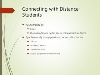 Connecting with Distance
Students
 Asynchronously
 Email
 Discussion forums (within course management platform)
 Synchronously (via appointment or set office hours)
 Jabber
 Adobe Connect
 Teleconference
 Skype (not secure connection)
 