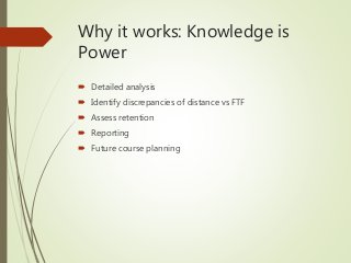 Why it works: Knowledge is
Power
 Detailed analysis
 Identify discrepancies of distance vs FTF
 Assess retention
 Reporting
 Future course planning
 