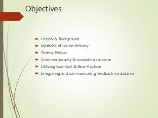 Objectives
 History & Background
 Methods of course delivery
 Testing Polices
 Common security & evaluation concerns
 Utilizing ExamSoft & Best Practices
 Integrating and communicating feedback via distance
 
