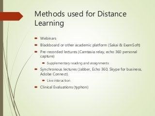 Methods used for Distance
Learning
 Webinars
 Blackboard or other academic platform (Sakai & ExamSoft)
 Pre-recorded lectures (Camtasia relay, echo 360 personal
capture)
 Supplementary reading and assignments
 Synchronous lectures (Jabber, Echo 360, Skype for business,
Adobe Connect)
 Live interaction
 Clinical Evaluations (typhon)
 