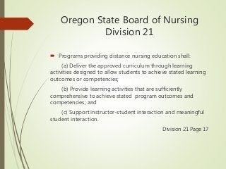 Oregon State Board of Nursing
Division 21
 Programs providing distance nursing education shall:
(a) Deliver the approved curriculum through learning
activities designed to allow students to achieve stated learning
outcomes or competencies;
(b) Provide learning activities that are sufficiently
comprehensive to achieve stated program outcomes and
competencies; and
(c) Support instructor-student interaction and meaningful
student interaction.
Division 21 Page 17
 