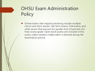 OHSU Exam Administration
Policy
 Online exams that require proctoring include multiple
choice and short answer mid-term exams, final exams, and
other exams that account for greater than 10 percent of a
final course grade. Open book exams are included in this
policy unless student collaboration is allowed during the
examination period.
 