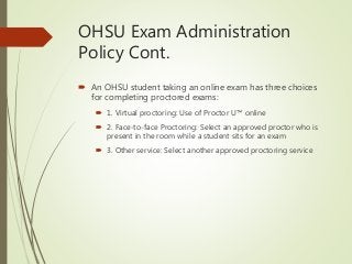 OHSU Exam Administration
Policy Cont.
 An OHSU student taking an online exam has three choices
for completing proctored exams:
 1. Virtual proctoring: Use of Proctor U™ online
 2. Face-to-face Proctoring: Select an approved proctor who is
present in the room while a student sits for an exam
 3. Other service: Select another approved proctoring service
 