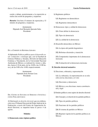 cusión y debate, posteriormente a la exposición se
realiza una sesión de preguntas y respuestas.
Horario: Una hora 15 minutos de exposición y 15
minutos de preguntas y respuestas.
Atentamente
Diputado José Bernardo Quezada Salas
Presidente
DE LA COMISIÓN DE REFORMA AGRARIA
Al diplomado Políticas públicas para el desarrollo ru-
ral: evaluación y estrategia que, con la Facultad de
Ciencias Políticas y Sociales, División de Educación
Continua y Vinculación, de la Universidad Nacional
Autónoma de México, se realizará los viernes y sába-
dos, hasta el 18 de junio, de las 16:00 a las 21:00 ho-
ras y de las 9:00 a las 14:00, respectivamente.
Atentamente
Diputado Jesús Serrano Lora
Presidente
DEL CENTRO DE ESTUDIOS DE DERECHO E INVESTIGA-
CIONES PARLAMENTARIAS
Al Diplomado en derecho electoral, que en colabora-
ción con el Tribunal Electoral del Poder Judicial de la
Federación, a través del Centro de Capacitación Ju-
dicial Electoral, se impartirá hasta el jueves 4 de
agosto.
Módulos
I. Democracia como régimen político
1. Regímenes políticos
1.1. Regímenes no democráticos
1.2. Regímenes democráticos
2. Democracia: tipos y calidad de democracia
2.1. Cómo definir la democracia
2.2. Tipos de democracia
2.3. La calidad de la democracia
3. Desarrollo democrático en México
3.1. La época del partido hegemónico
3.2. Reformas electorales y transición
3.3. Componentes importantes de la democracia
mexicana
3.4. Evaluación de la democracia mexicana
II. Derecho electoral sustantivo
1. Elecciones, soberanía y representación
1.1. La soberanía y la representación en su rela-
ción con las elecciones y el voto
1.2. Elecciones y democracia
1.3. México y sus elecciones: marco constitucio-
nal y legal
2. Partidos políticos como sujetos de derecho electoral
2.1. Concepto y evolución de los partidos políticos
2.2. Tipos de partidos políticos
2.3. Funciones de los partidos políticos
2.4. El sistema de partidos en México
2.5. Régimen vigente de los partidos políticos en
México
Jueves 12 de mayo de 2016 Gaceta Parlamentaria11
 