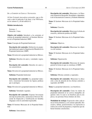DE LA COMISIÓN DE CIENCIA Y TECNOLOGÍA
Al foro Forjando innovadores protegidos, que se lle-
vará a cabo el miércoles 8 de junio, a las 9:00 horas,
en los salones C y D del edificio G.
Módulo introductorio
Sesiones: 1
Duración: 1 hora
Objetivo del módulo: Introducir a los asistentes al
sistema de propiedad industrial y al Instituto Mexica-
no de la Propiedad Industrial, IMPI.
Tema: Concepto de Propiedad Intelectual.
Descripción del contenido: Definición de propie-
dad intelectual según la Organización Mundial de la
Propiedad Intelectual, OMPI.
Tema: División de la propiedad industrial en México.
Subtema: Derechos de autor y variedades vegeta-
les.
Descripción del contenido: Derechos de autor y
sus características.
Tema: División de la propiedad industrial en México.
Subtema: Propiedad intelectual.
Descripción del contenido: La propiedad indus-
trial y mencionar brevemente las figuras jurídicas
que se protegen.
Tema: División de la propiedad industrial en México.
Subtema: Variedades vegetales.
Descripción del contenido: Exponer brevemente
este tipo de protección y mencionar al Servicio Na-
cional de Inspección y Certificación de Semillas
(Sagarpa) como la autoridad responsable.
Tema: El Instituto Mexicano de la Propiedad Indus-
trial.
Subtema: Antecedentes.
Descripción del contenido: Mencionar a la Direc-
ción General de Desarrollo Tecnológico, dependien-
te de la Secretaría de Comercio y Fomento Industrial.
Tema: El Instituto Mexicano de la Propiedad Indus-
trial.
Subtema: Creación.
Descripción del contenido: Mencionar la fecha de
creación y definición jurídica del IMPI.
Tema: El Instituto Mexicano de la Propiedad Indus-
trial.
Subtema: Objetivos.
Descripción del contenido: Mencionar los objeti-
vos del instituto.
Tema: El Instituto Mexicano de la Propiedad Indus-
trial.
Subtema: Organización.
Descripción del contenido: Mencionar de manera
general la forma en que se constituye el IMPI.
Tema: El Instituto Mexicano de la Propiedad Indus-
trial.
Subtema: Oficinas centrales y regionales.
Descripción del contenido: Mencionar la ubica-
ción y área de atención de las oficinas centrales y
regionales del IMPI.
Tema: La propiedad industrial y sus beneficios.
Descripción del contenido: Como los títulos de
propiedad industrial al ser activos intangibles ad-
quieren valor, lo cual es un beneficio para la em-
presa y las personas físicas titulares de éstos.
Modalidad de trabajo: Exposición sobre cada te-
ma en forma dinámica y con carácter aplicable. Dis-
cusión y debate, posteriormente a la exposición se
realiza una sesión de preguntas y respuestas que de-
berán formular conclusiones.
Gaceta Parlamentaria Jueves 12 de mayo de 20168
 