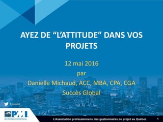1
AYEZ DE “L’ATTITUDE” DANS VOS
PROJETS
12 mai 2016
par
Danielle Michaud, ACC, MBA, CPA, CGA
Succès Global
 