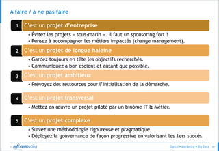 © 48
3
4
5
2
1
A faire / à ne pas faire
C’est un projet d’entreprise
• Évitez les projets « sous-marin ». Il faut un sponsoring fort !
• Pensez à accompagner les métiers impactés (change management).
C’est un projet de longue haleine
• Gardez toujours en tête les objectifs recherchés.
• Communiquez à bon escient et autant que possible.
C’est un projet ambitieux
• Prévoyez des ressources pour l’initialisation de la démarche.
C’est un projet transversal
• Mettez en œuvre un projet piloté par un binôme IT & Métier.
C’est un projet complexe
• Suivez une méthodologie rigoureuse et pragmatique.
• Déployez la gouvernance de façon progressive en valorisant les 1ers succès.
 
