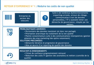© 50
RETOUR D’EXPERIENCE N°1 : Réduire les coûts de non qualité
Entreprise du
secteur des
telecoms
Suite à de nombreux dysfonctionnements
(reportings erronés, erreurs de ciblage,
communication à tort de données
personnelles), l’IT a souhaité initier une
démarche de gouvernance, relayée par les
métiers.
PROBLEMATIQUES ABORDEES
• Dictionnaire des données inexistant (et donc non partagé)
• Priorisation anarchique du traitement de la non qualité
• Plainte consommateurs suite à des communications intempestives (gestion
aléatoire des stop marketing/des optins notamment)
SOLUTIONS PRECONISEES
• Démarche itérative et progressive de gouvernance
• Mise en œuvre d’un reporting de qualité des données
RESULTATS & ENSEIGNEMENTS
• Climat de confiance progressivement retrouvé
• Réduction des coûts IT (gestion des anomalies) et métiers (contrôle de la
qualité)
 