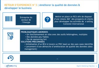 © 52
RETOUR D’EXPERIENCE N°3 : Améliorer la qualité de données &
développer le business
Un acteur de la
distribution
spécialisée
Mieux caractériser ses clients en
fonction de leur Posts Facebook,
Twitter et sur le Blog de l’enseigne
• 10 000 posts analysés de client authentifiés
• Client : Age, adresse, segment RFM…
• Transactions : date, montant, produit, famille de produit, canal….
• Contacts avec le service client : date, motif…
• Posts : 2 semaines
• Transaction : 12 mois
Entreprise du
secteur de
l’énergie
Mettre en place un RCU afin de disposer
d’une visions 360° des prospects et clients
pour développer les activités de x-selling
Contexte international
PROBLEMATIQUES ABORDEES
• Un fonctionnement en silos avec des outils hétérogènes, multiples
• Des données peu fiables
• Pas de sponsoring fort
SOLUTIONS PRECONISEES
• Initialisation d’un RCU à travers un POC basé sur des uses cases identifiés
• Lancement d’une démarche d’amélioration de qualité des données (data
management)
…
 