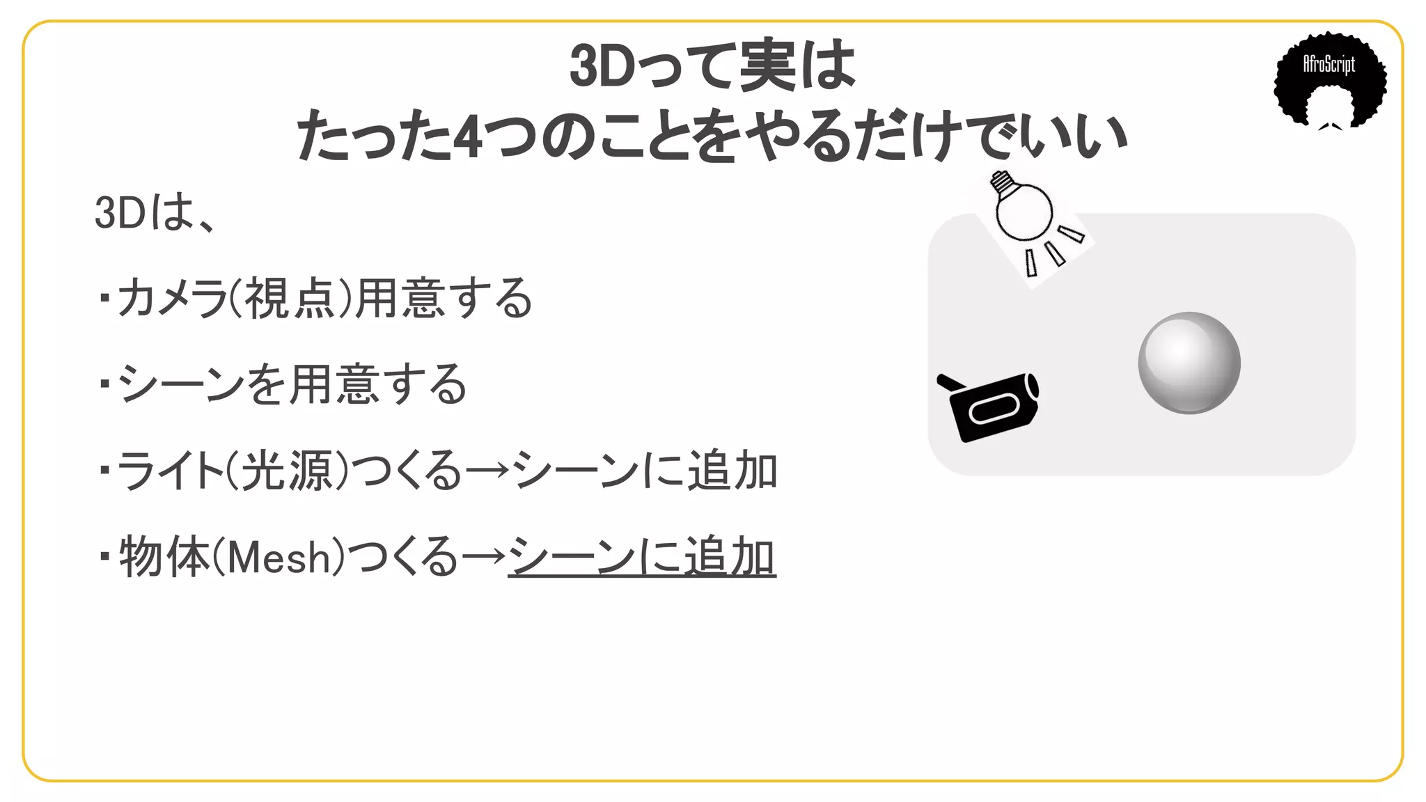 3Dって実は
たった4つのことをやるだけでいい
3Dは、
・カメラ(視点)用意する
・シーンを用意する
・ライト(光源)つくる→シーンに追加
・物体(Mesh)つくる→シーンに追加
　
 
