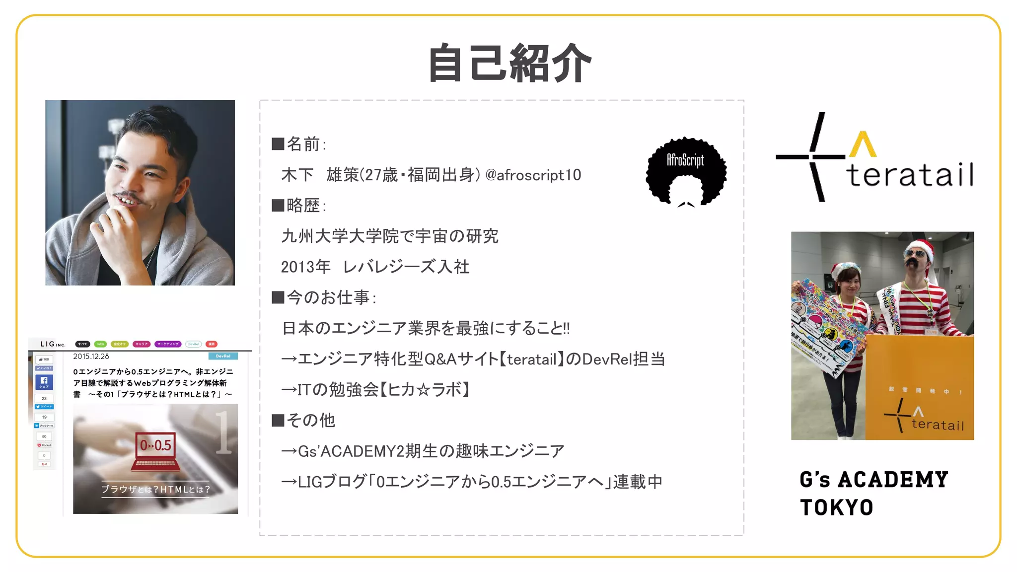 自己紹介
■名前：
　木下　雄策(27歳・福岡出身) @afroscript10
■略歴：
　九州大学大学院で宇宙の研究
　2013年　レバレジーズ入社
■今のお仕事：
　日本のエンジニア業界を最強にすること!!
　→エンジニア特化型Q&Aサイト【teratail】のDevRel担当
　→ITの勉強会【ヒカ☆ラボ】
■その他
　→Gs'ACADEMY2期生の趣味エンジニア
　→LIGブログ「0エンジニアから0.5エンジニアへ」連載中
 