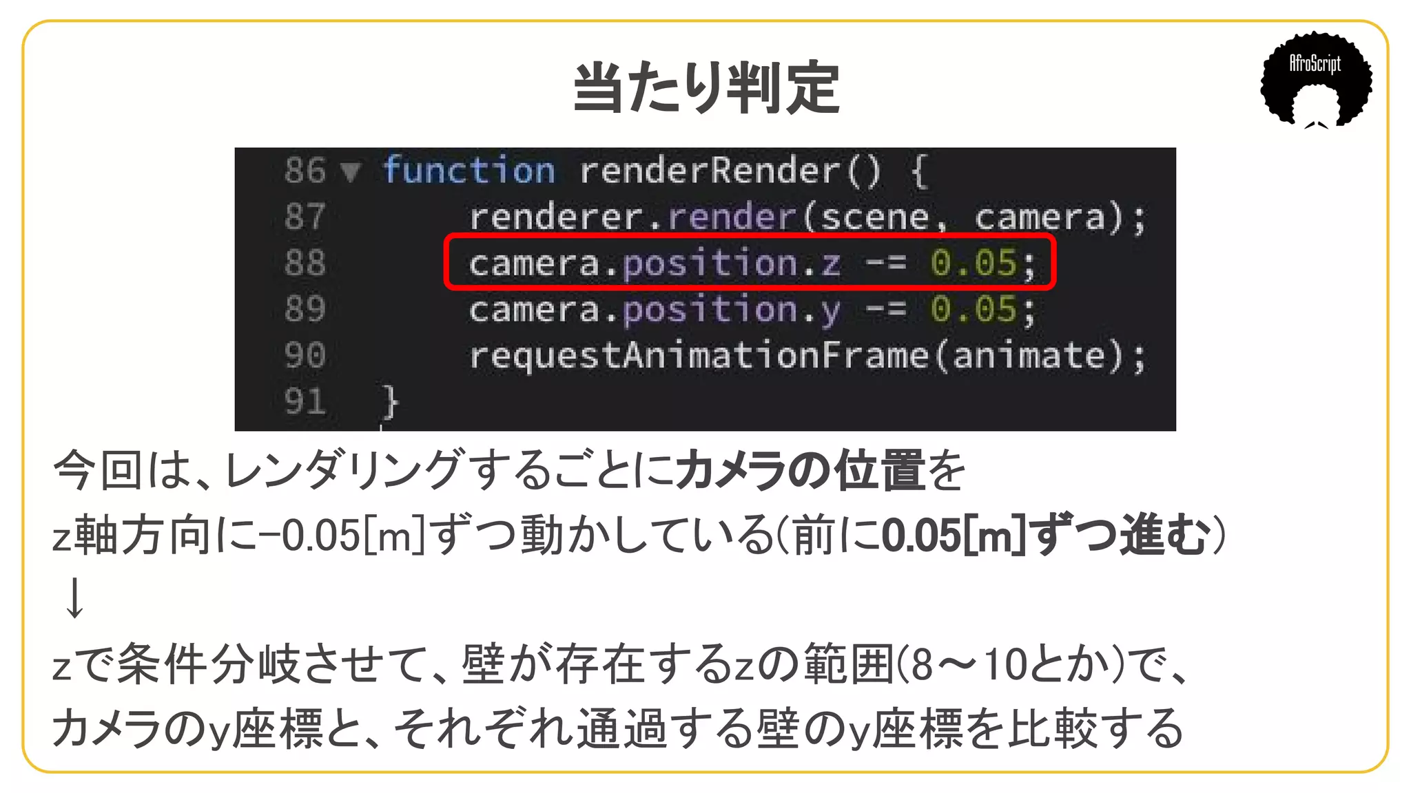 当たり判定　
今回は、レンダリングするごとにカメラの位置を
z軸方向に-0.05[m]ずつ動かしている(前に0.05[m]ずつ進む)
↓
zで条件分岐させて、壁が存在するzの範囲(8〜10とか)で、
カメラのy座標と、それぞれ通過する壁のy座標を比較する
 