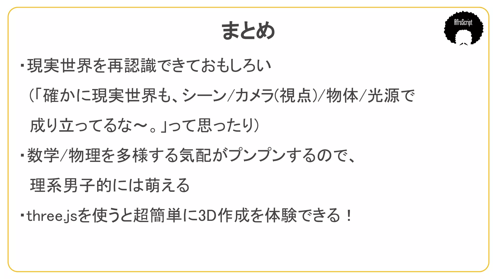 まとめ
・現実世界を再認識できておもしろい
　(「確かに現実世界も、シーン/カメラ(視点)/物体/光源で
　成り立ってるな〜。」って思ったり)
・数学/物理を多様する気配がプンプンするので、
　理系男子的には萌える
・three.jsを使うと超簡単に3D作成を体験できる！
 