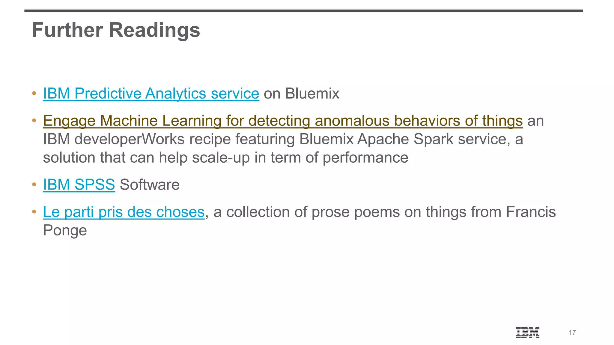 17 Further Readings • IBM Predictive Analytics service on Bluemix • Engage Machine Learning for detecting anomalous behaviors of things an IBM developerWorks recipe featuring Bluemix Apache Spark service, a solution that can help scale-up in term of performance • IBM SPSS Software • Le parti pris des choses, a collection of prose poems on things from Francis Ponge 