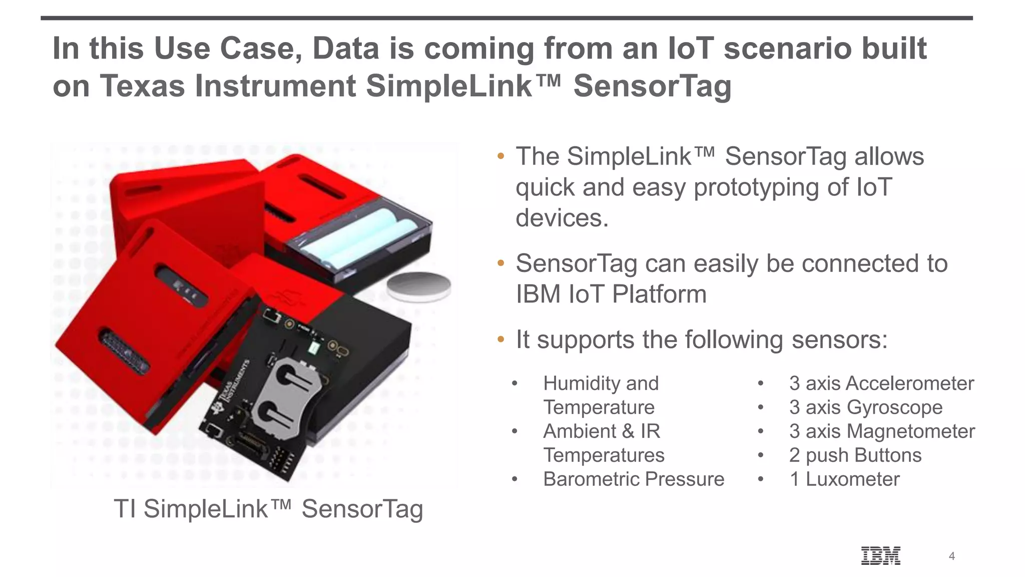 4 In this Use Case, Data is coming from an IoT scenario built on Texas Instrument SimpleLink™ SensorTag • The SimpleLink™ SensorTag allows quick and easy prototyping of IoT devices. • SensorTag can easily be connected to IBM IoT Platform • It supports the following sensors: TI SimpleLink™ SensorTag • Humidity and Temperature • Ambient & IR Temperatures • Barometric Pressure • 3 axis Accelerometer • 3 axis Gyroscope • 3 axis Magnetometer • 2 push Buttons • 1 Luxometer 
