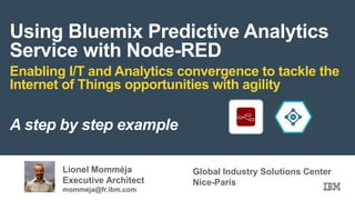 Using Bluemix Predictive Analytics
Service with Node-RED
Enabling I/T and Analytics convergence to tackle the
Internet of Things opportunities with agility
A step by step example
Lionel Momméja
Executive Architect
mommeja@fr.ibm.com
Global Industry Solutions Center
Nice-Paris
 