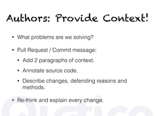 Authors: Provide Context!
• What problems are we solving?
• Pull Request / Commit message:
• Add 2 paragraphs of context.
• Annotate source code.
• Describe changes, defending reasons and
methods.
• Re-think and explain every change.
 
