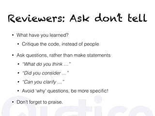 Reviewers: Ask don’t tell
• What have you learned?
• Critique the code, instead of people
• Ask questions, rather than make statements
• “What do you think …”
• “Did you consider …”
• “Can you clarify …”
• Avoid ‘why’ questions, be more speciﬁc!
• Don’t forget to praise.
 