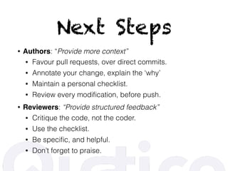 Next Steps
• Authors: “Provide more context”
• Favour pull requests, over direct commits.
• Annotate your change, explain the ‘why’
• Maintain a personal checklist.
• Review every modiﬁcation, before push.
• Reviewers: “Provide structured feedback”
• Critique the code, not the coder.
• Use the checklist.
• Be speciﬁc, and helpful.
• Don’t forget to praise.
 