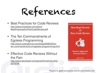References
• Best Practices for Code Reviews 
http://www.smartbear.com/docs/
BestPracticesForPeerCodeReview.pdf
• The Ten Commandments of
Egoless Programming 
http://www.codinghorror.com/blog/2006/05/the-
ten-commandments-of-egoless-programming.html
• Effective Code Reviews Without
the Pain 
http://www.developer.com/java/other/article.php/
3579756
Thanks to geek-and-poke.com & commadot.com
 