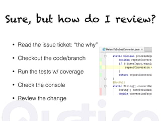 Sure, but how do I review?
• Read the issue ticket: “the why”
• Checkout the code/branch
• Run the tests w/ coverage
• Check the console
• Review the change
 