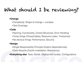 What should I be reviewing?
•Change
• Complexity: Shape of change = complex
• Test Coverage
•Code
• Naming, Functionality, Control Structures, Error Handling
• Tricky things (Thread Safety, Resource Leaks, Timezones)
• No obvious things: Performance, Security
•Design
• Single Responsibility Principle (Implicit dependencies)
• Data lifecycle (Cache invalidation, Reentrancy)
•Everything else: Tests, Builds, Deployment scripts, Conﬁgurations
 