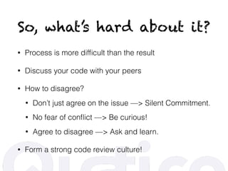 So, what’s hard about it?
• Process is more difﬁcult than the result
• Discuss your code with your peers
• How to disagree?
• Don’t just agree on the issue —> Silent Commitment.
• No fear of conﬂict —> Be curious!
• Agree to disagree —> Ask and learn.
• Form a strong code review culture!
 