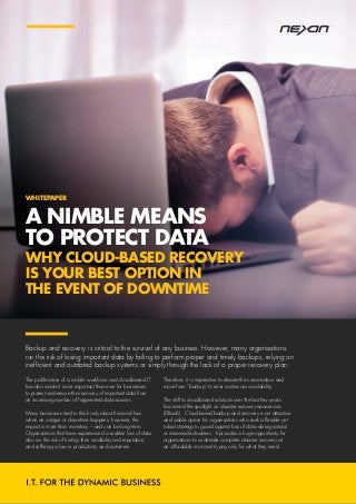 A NIMBLE MEANS
TO PROTECT DATA
WHY CLOUD-BASED RECOVERY
IS YOUR BEST OPTION IN
THE EVENT OF DOWNTIME
The proliferation of a mobile workforce and cloud-based IT
has also made it more important than ever for businesses
to protect and ensure the recovery of important data from
an increasing number of fragmented data sources.
Many businesses tend to think only about financial loss
when an outage or downtime happens; however, the
impact is more than monetary – and can be long term.
Organisations that have experienced a sudden loss of data
also run the risk of hurting their credibility and reputation,
and suffering a loss in productivity and customers.
Therefore, it is imperative to elevate the conversation and
move from “backup” to near continuous availability.
The shift to cloud-based solutions over the last few years
has turned the spotlight on disaster recovery-as-a-service
(DRaaS). Cloud-based backup and recovery is an attractive
and viable option for organisations who seek a flexible yet
robust strategy to guard against loss of data during natural
or man-made disasters. It provides a huge opportunity for
organisations to undertake complete disaster recovery at
an affordable cost and to pay only for what they need.
Backup and recovery is critical to the survival of any business. However, many organisations
run the risk of losing important data by failing to perform proper and timely backups, relying on
inefficient and outdated backup systems or simply through the lack of a proper recovery plan.
WHITEPAPER
 