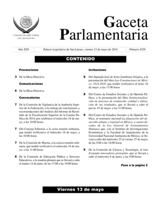 Gaceta
Parlamentaria
Año XIX Palacio Legislativo de San Lázaro, viernes 13 de mayo de 2016 Número 4528
Viernes 13 de mayo
CONTENIDO
Prevenciones
De la Mesa Directiva
Comunicaciones
De la Mesa Directiva
Convocatorias
De la Comisión de Vigilancia de la Auditoría Supe-
rior de la Federación, a la entrega de conclusiones y
recomendaciones del Análisis del Informe de Resul-
tado de la Fiscalización Superior de la Cuenta Pú-
blica de 2014, por celebrarse el miércoles 18 de ma-
yo, a las 10:00 horas
Del Consejo Editorial, a la sexta reunión ordinaria,
que tendrá verificativo el miércoles 18 de mayo, a
las 10:00 horas
De la Comisión de Marina, a la octava reunión ordi-
naria, que tendrá verificativo el miércoles 18 de ma-
yo, a las 11:00 horas
De la Comisión de Educación Pública y Servicios
Educativos, a la reunión plenaria que se llevará a cabo
el martes 14 de junio, de las 17:00 a las 19:00 horas
Invitaciones
Del diputado José de Jesús Zambrano Grijalva, a la
presentación del libro Las Constituciones de Méxi-
co, 1814-2016, que tendrá verificativo el lunes 16
de mayo, a las 17:00 horas
Del Centro de Estudios Sociales y de Opinión Pú-
blica, a la presentación del libro Institucionaliza-
ción de procesos de evaluación, calidad y utiliza-
ción de sus resultados, que se llevará a cabo el
jueves 19 de mayo, a las 11:00 horas
Del Centro de Estudios Sociales y de Opinión Pú-
blica, al seminario nacional La planeación del de-
sarrollo urbano y regional en México, a cuatro dé-
cadas de la Ley General de Asentamientos
Humanos que, con el Instituto de Investigaciones
Económicas y la Facultad de Arquitectura de la
Universidad Nacional Autónoma de México, se lle-
vará a cabo del miércoles 25 al viernes 27 de mayo,
de las 9:00 a las 18:00 horas
De la Comisión de Ciencia y Tecnología, al foro
Forjando innovadores protegidos, que se llevará a
cabo el miércoles 8 de junio, a las 9:00 horas
3
6
7
7
7
8
8
8
9
9
Pase a la página 2
 