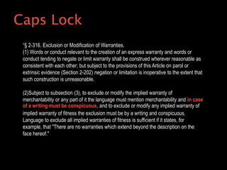 “§ 2-316. Exclusion or Modification of Warranties.
(1) Words or conduct relevant to the creation of an express warranty and words or
conduct tending to negate or limit warranty shall be construed wherever reasonable as
consistent with each other; but subject to the provisions of this Article on parol or
extrinsic evidence (Section 2-202) negation or limitation is inoperative to the extent that
such construction is unreasonable.
(2)Subject to subsection (3), to exclude or modify the implied warranty of
merchantability or any part of it the language must mention merchantability and in case
of a writing must be conspicuous, and to exclude or modify any implied warranty of
implied warranty of fitness the exclusion must be by a writing and conspicuous.
Language to exclude all implied warranties of fitness is sufficient if it states, for
example, that "There are no warranties which extend beyond the description on the
face hereof."
Caps Lock
 
