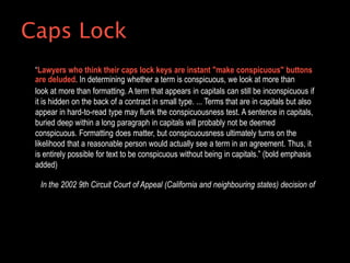 “Lawyers who think their caps lock keys are instant "make conspicuous" buttons
are deluded. In determining whether a term is conspicuous, we look at more than
look at more than formatting. A term that appears in capitals can still be inconspicuous if
it is hidden on the back of a contract in small type. ... Terms that are in capitals but also
appear in hard-to-read type may flunk the conspicuousness test. A sentence in capitals,
buried deep within a long paragraph in capitals will probably not be deemed
conspicuous. Formatting does matter, but conspicuousness ultimately turns on the
likelihood that a reasonable person would actually see a term in an agreement. Thus, it
is entirely possible for text to be conspicuous without being in capitals.” (bold emphasis
added)
In the 2002 9th Circuit Court of Appeal (California and neighbouring states) decision of
Caps Lock
 